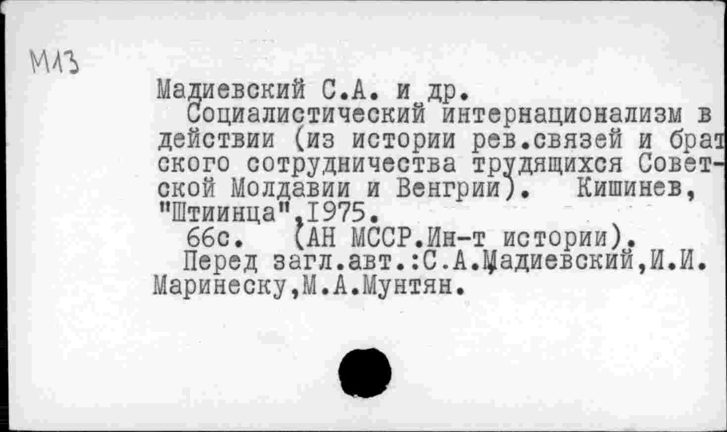 ﻿мдг
Мадиевский С.А. и др.
Социалистический интернационализм в действии (из истории рев.связей и бра ского сотрудничества трудящихся Совет ской Молдавии и Венгрии). Кишинев, иШтиинцап.1975.
66с. (АН МССР.Ин-т истории).
Перед загл.авт.:С.А.^адиевский,И.И. Маринеску,М.А.Мунтян.